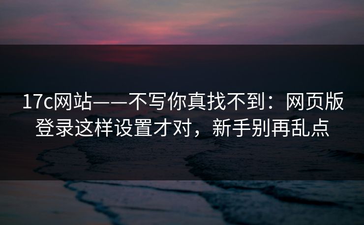 17c网站——不写你真找不到：网页版登录这样设置才对，新手别再乱点