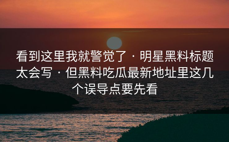 看到这里我就警觉了 · 明星黑料标题太会写 · 但黑料吃瓜最新地址里这几个误导点要先看