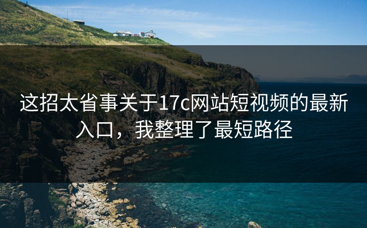 这招太省事关于17c网站短视频的最新入口，我整理了最短路径